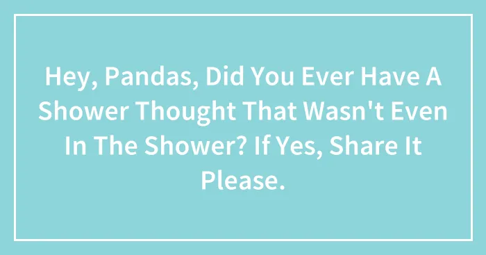 Hey, Pandas, Did You Ever Have A Shower Thought That Wasn't Even In The Shower? If Yes, Share It Please.