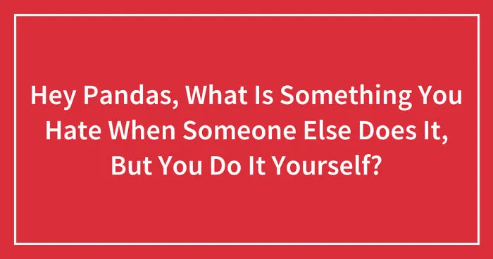 Hey Pandas, What Is Something You Hate When Someone Else Does It, But You Do It Yourself? (Closed)