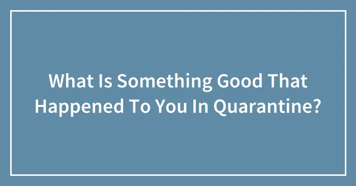 What Is Something Good That Happened To You In Quarantine?