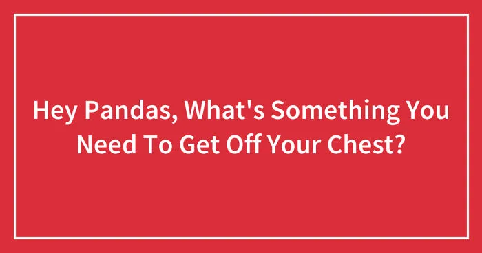Hey Pandas, What's Something You Need To Get Off Your Chest? (Closed)
