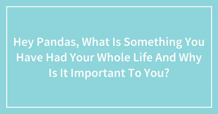 Hey Pandas, What Is Something You Have Had Your Whole Life And Why Is It Important To You? (Closed)