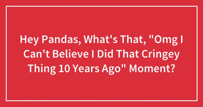 Hey Pandas, What's That, "Omg I Can't Believe I Did That Cringey Thing 10 Years Ago" Moment? (Closed)