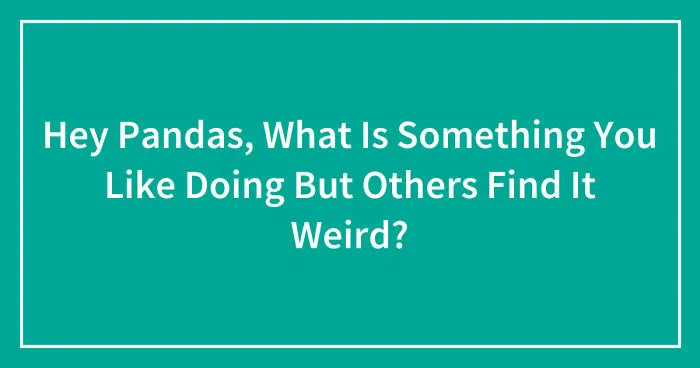 Hey Pandas, What Is Something You Like Doing But Others Find It Weird? (Closed)