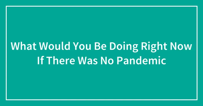 What Would You Be Doing Right Now If There Was No Pandemic