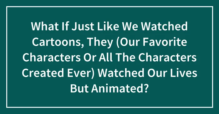 What If Just Like We Watched Cartoons, They (Our Favorite Characters Or All The Characters Created Ever) Watched Our Lives But Animated?