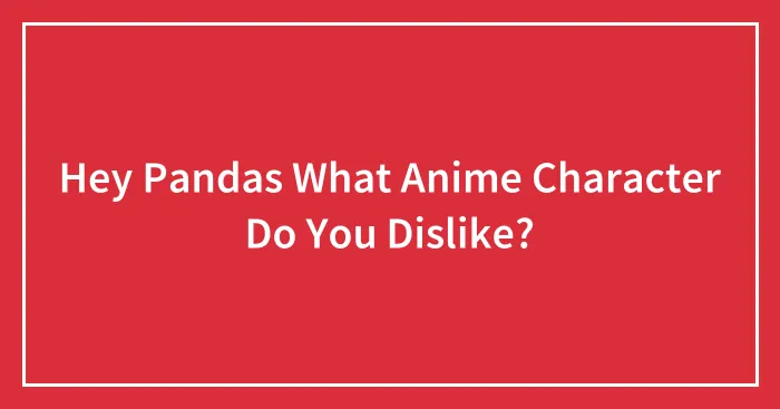 Hey Pandas What Anime Character Do You Dislike?