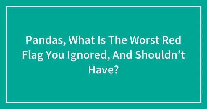 Pandas, What Is The Worst Red Flag You Ignored, And Shouldn’t Have? (Closed)
