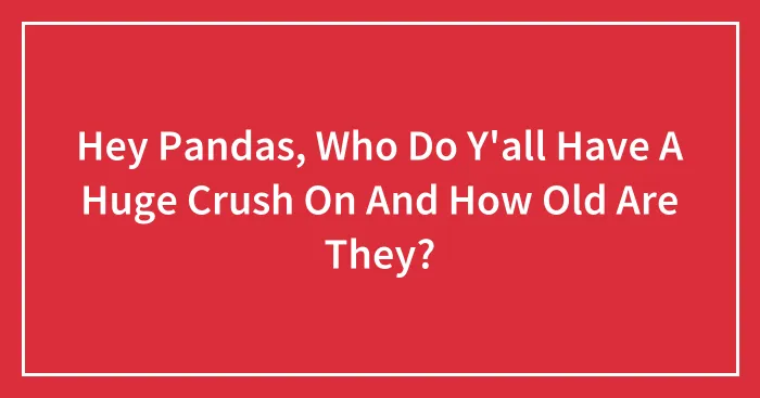 Hey Pandas, Who Do Y'all Have A Huge Crush On And How Old Are They? (Closed)