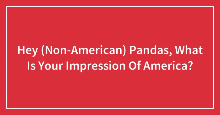 Hey (Non-American) Pandas, What Is Your Impression Of America? (Closed)