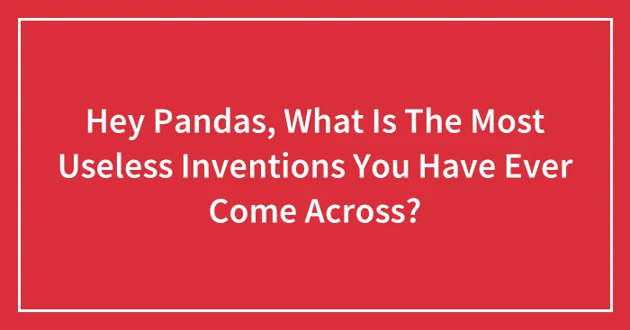 Hey Pandas, What Is The Most Useless Inventions You Have Ever Come Across?