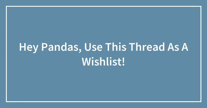 Hey Pandas, Use This Thread As A Wishlist! (Closed)
