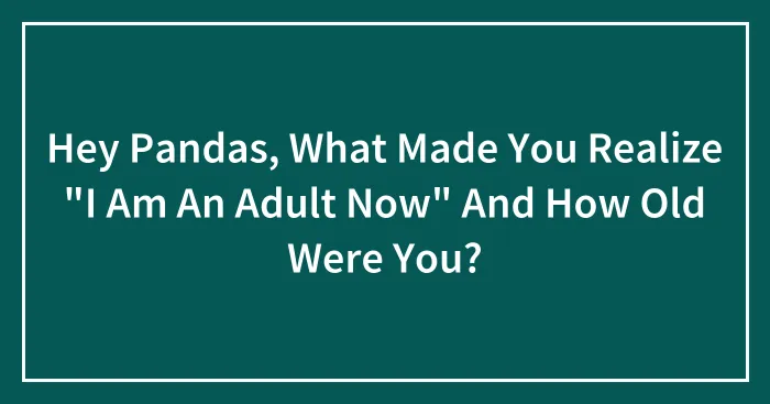 Hey Pandas, What Made You Realize "I Am An Adult Now" And How Old Were You? (Closed)