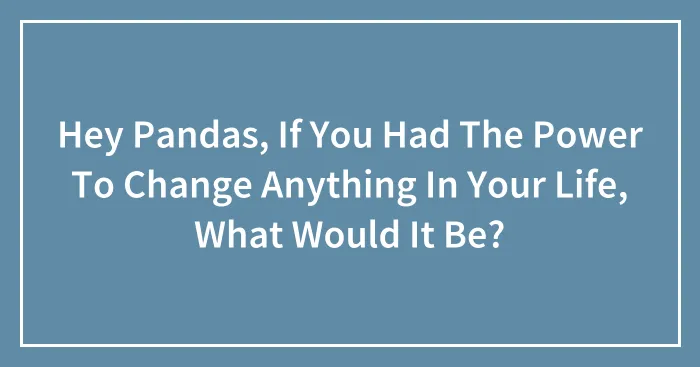 Hey Pandas, If You Had The Power To Change Anything In Your Life, What Would It Be? (Closed)
