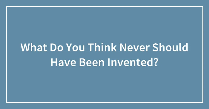 What Do You Think Never Should Have Been Invented?