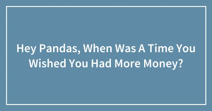 Hey Pandas, When Was A Time You Wished You Had More Money? (Closed)
