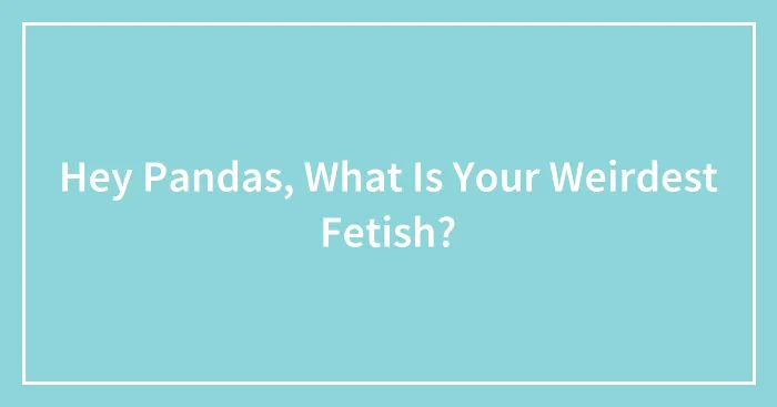 Hey Pandas, What Is Your Weirdest Fetish?