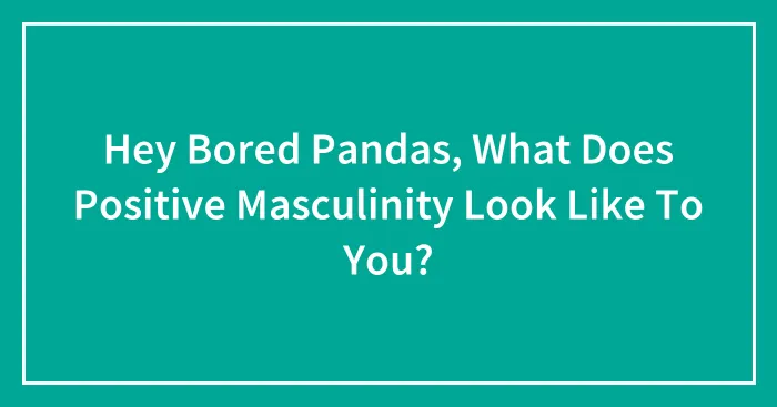 Hey Bored Pandas, What Does Positive Masculinity Look Like To You? (Closed)