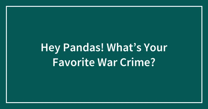 Hey Pandas! What’s Your Favorite War Crime?