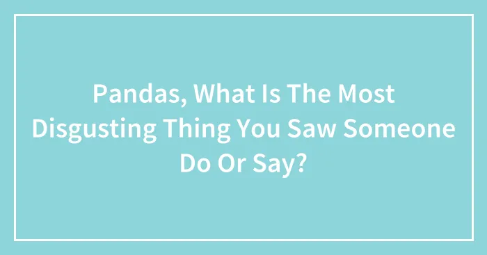 Pandas, What Is The Most Disgusting Thing You Saw Someone Do Or Say? (Closed)