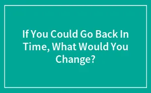 If You Could Go Back In Time, What Would You Change?