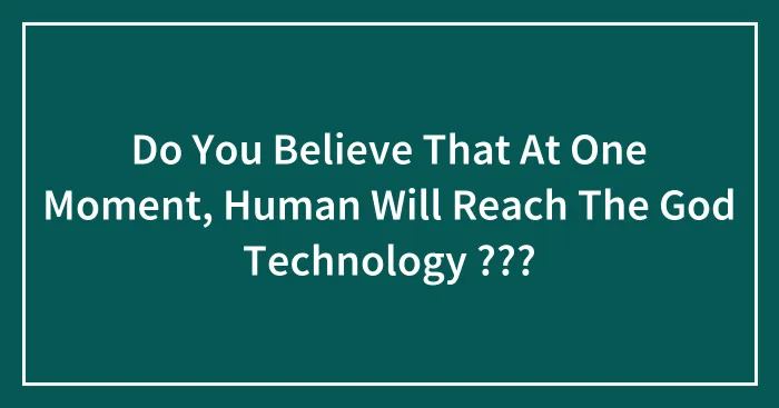 Do You Believe That At One Moment, Human Will Reach The God Technology ???