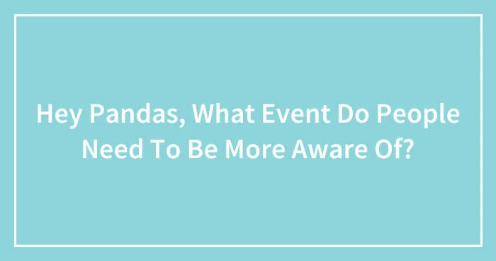 Hey Pandas, What Event Do People Need To Be More Aware Of? (Closed)