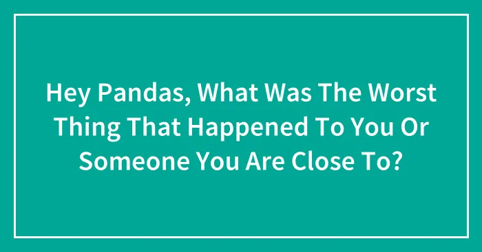 Hey Pandas, What Was The Worst Thing That Happened To You Or Someone You Are Close To? (Closed)
