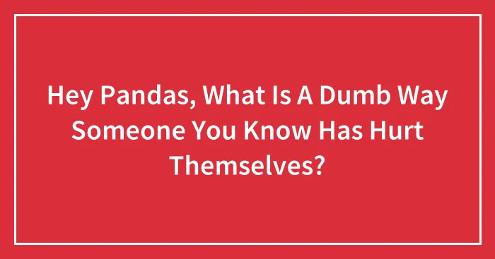 Hey Pandas, What Is A Dumb Way Someone You Know Has Hurt Themselves? (Closed)