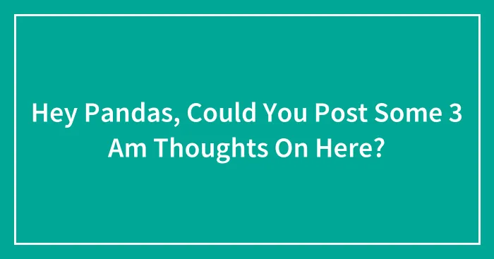 Hey Pandas, Could You Post Some 3 Am Thoughts On Here? (Closed)