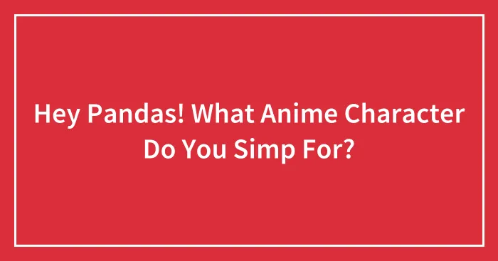Hey Pandas! What Anime Character Do You Simp For?
