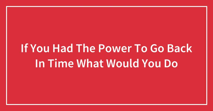 If You Had The Power To Go Back In Time What Would You Do