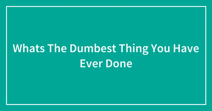Whats The Dumbest Thing You Have Ever Done