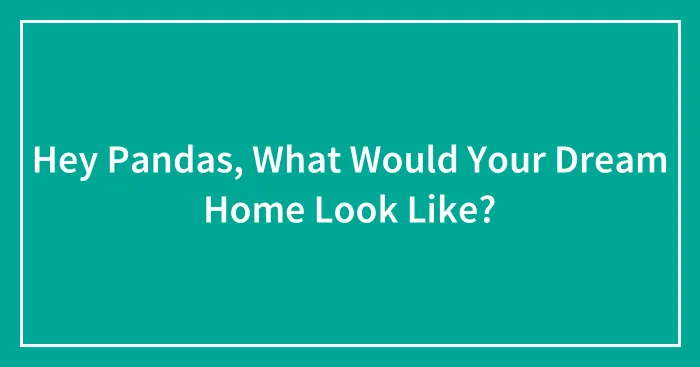 Hey Pandas, What Would Your Dream Home Look Like? (Closed)