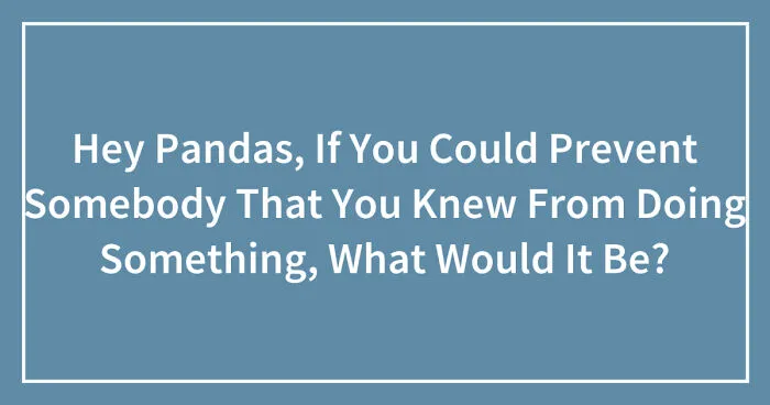 Hey Pandas, If You Could Prevent Somebody That You Knew From Doing Something, What Would It Be? (Closed)