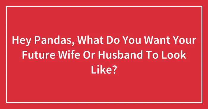 Hey Pandas, What Do You Want Your Future Wife Or Husband To Look Like? (Closed)