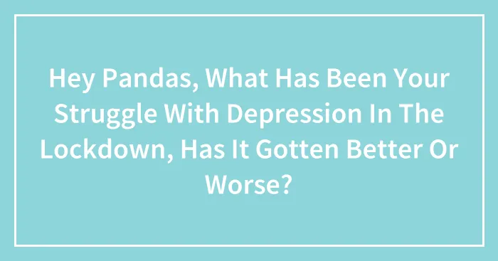 Hey Pandas, What Has Been Your Struggle With Depression In The Lockdown, Has It Gotten Better Or Worse? (Closed)