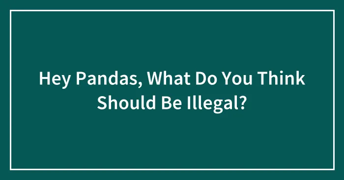 Hey Pandas, What Do You Think Should Be Illegal? (Closed)