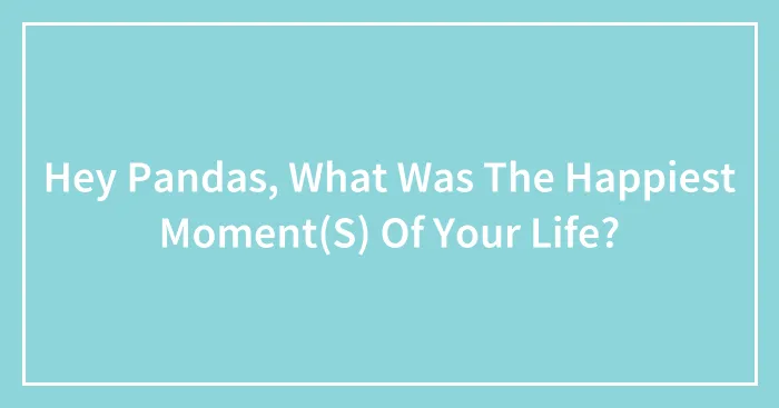 Hey Pandas, What Was The Happiest Moment(S) Of Your Life?