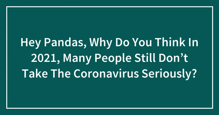 Hey Pandas, Why Do You Think In 2021, Many People Still Don’t Take The Coronavirus Seriously? (Closed)