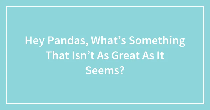 Hey Pandas, What’s Something That Isn’t As Great As It Seems? (Closed)