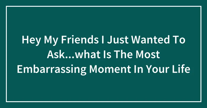 Hey My Friends I Just Wanted To Ask...what Is The Most Embarrassing Moment In Your Life