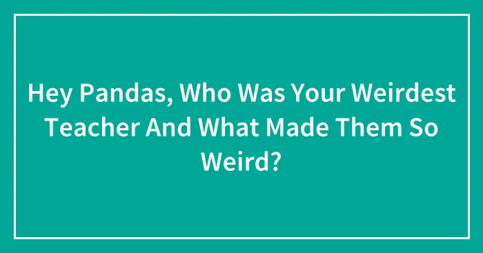 Hey Pandas, Who Was Your Weirdest Teacher And What Made Them So Weird? (Closed)