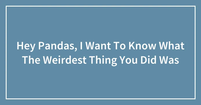 Hey Pandas, I Want To Know What The Weirdest Thing You Did Was (Closed)