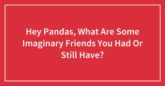Hey Pandas, What Are Some Imaginary Friends You Had Or Still Have? (Closed)