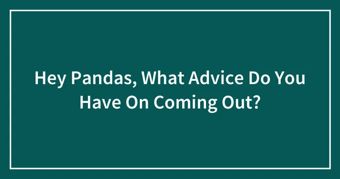 Hey Pandas, What Advice Do You Have On Coming Out? (Closed)
