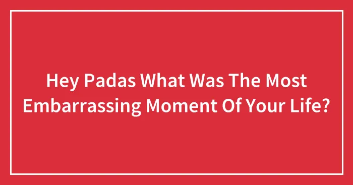 Hey Padas What Was The Most Embarrassing Moment Of Your Life?