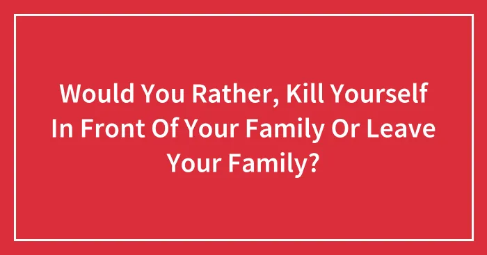 Would You Rather, Kill Yourself In Front Of Your Family Or Leave Your Family?