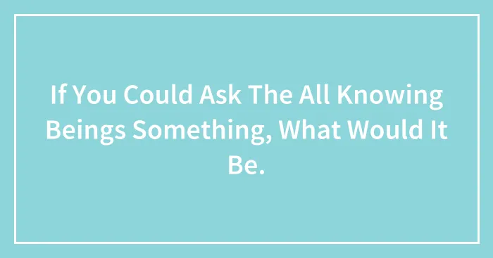If You Could Ask The All Knowing Beings Something, What Would It Be.