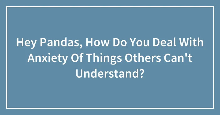 Hey Pandas, How Do You Deal With Anxiety Of Things Others Can't Understand?
