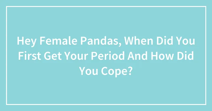 Hey Female Pandas, When Did You First Get Your Period And How Did You Cope? (Closed)